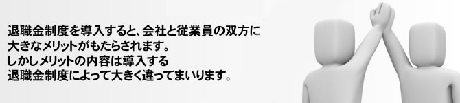 退職金制度を導入すると、会社と従業員の双方に大きなメリットがもたらされます。 しかしメリットの内容は導入する退職金制度によって大きく違ってまいります。 